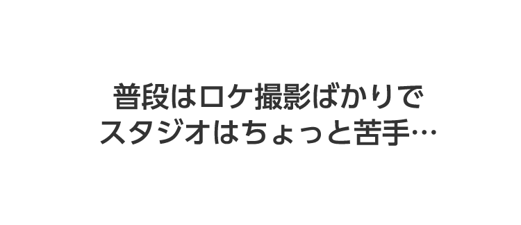 普段はロケ撮影ばかりでスタジオはちょっと苦手・・・